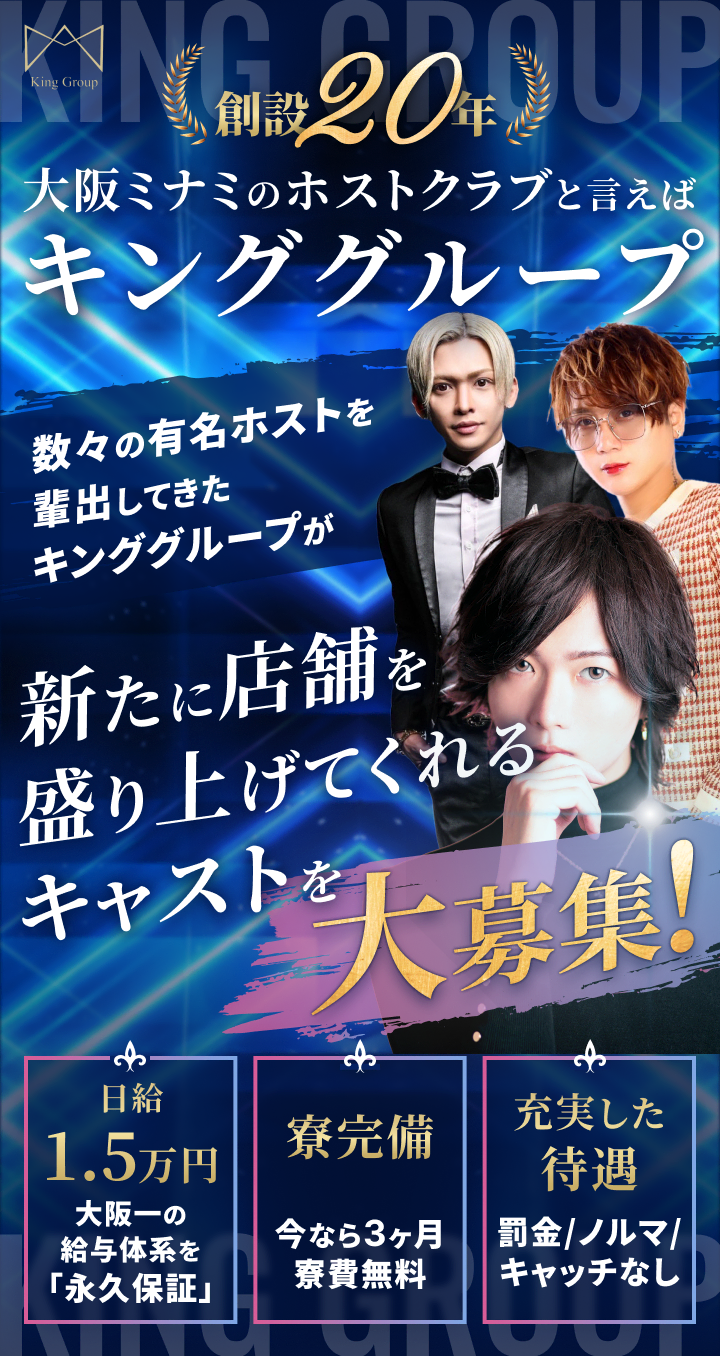 創設20年 大阪ミナミのホストクラブと言えばキンググループ 数々の有名ホストを輩出してきたキンググループが新たに店舗を盛り上げてくれるキャストを大募集！ 日給1.5万円：大阪一の給与体系を「永久保証」 寮完備：今なら3ヶ月寮費無料 充実した待遇：罰金/ノルマ/キャッチなし