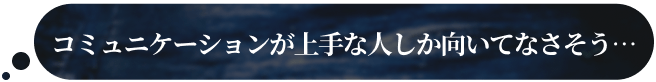 コミュニケーションが上手な人しか向いてなさそう…